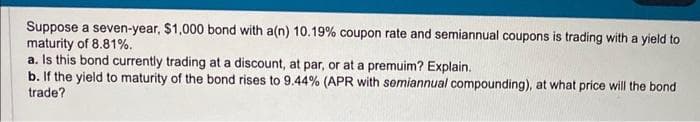 Suppose a seven-year, $1,000 bond with a(n) 10.19% coupon rate and semiannual coupons is trading with a yield to
maturity of 8.81%.
a. Is this bond currently trading at a discount, at par, or at a premuim? Explain.
b. If the yield to maturity of the bond rises to 9.44% (APR with semiannual compounding), at what price will the bond
trade?