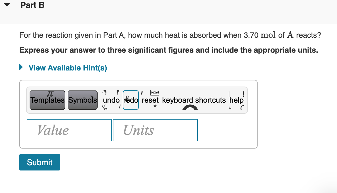 Part B
For the reaction given in Part A, how much heat is absorbed when 3.70 mol of A reacts?
Express your answer to three significant figures and include the appropriate units.
• View Available Hint(s)
Templates Symbols undo rédo reset keyboard shortcuts help
Value
Units
Submit
