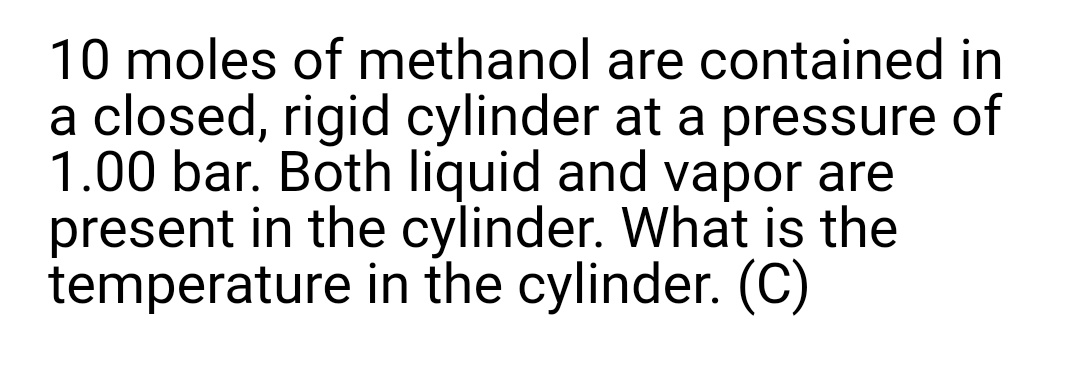 10 moles of methanol are contained in
a closed, rigid cylinder at a pressure of
1.00 bar. Both liquid and vapor are
present in the cylinder. What is the
temperature in the cylinder. (C)
