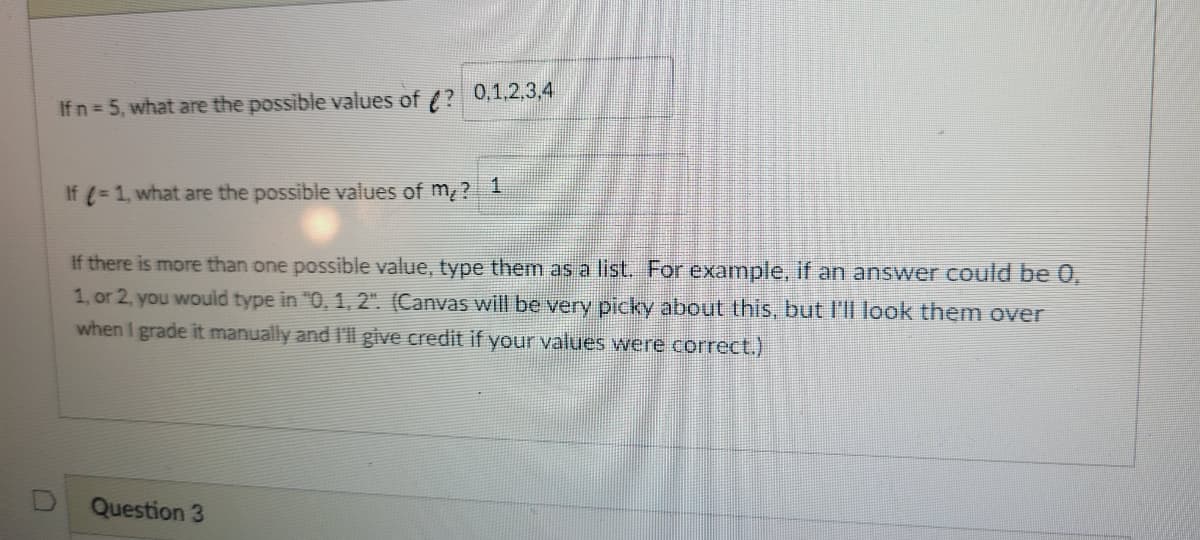 0,1,2,3,4
If n 5, what are the possible values of (?
If (- 1, what are the possible values of m, ?
If there is more than one possible value, type them as a list For example, if an answer could be 0,
1, or 2, you would type in "0, 1, 2". (Canvas will be very picky about this, but l'll look them over
when I grade it manually and I'll give credit if your values were correct.)
Question 3
