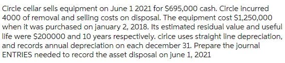 Circle cellar sells equipment on June 1 2021 for $695,000 cash. Circle incurred
4000 of removal and selling costs on disposal. The equipment cost $1,250,000
when it was purchased on january 2, 2018. Its estimated residual value and useful
life were $200000 and 10 years respectively. cirlce uses straight line depreciation,
and records annual depreciation on each december 31. Prepare the journal
ENTRIES needed to record the asset disposal on june 1, 2021