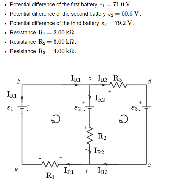 • Potential difference of the first battery ₁ = 71.0 V.
• Potential difference of the second battery 2 = 60.6 V.
• Potential difference of the third battery 3 =
• Resistance R₁ = 2.00 kn.
. Resistance R₂ = 3.00 kn.
4.00 ΚΩ .
• Resistance R3
b
IR1
€1
a
=
D
mi
R₁
IRI CIR3 R3
€2
+
IR2
R2
IR2
= 79.2 V.
IR1 f IR3
ว
+
€3-
Q
(1)
e