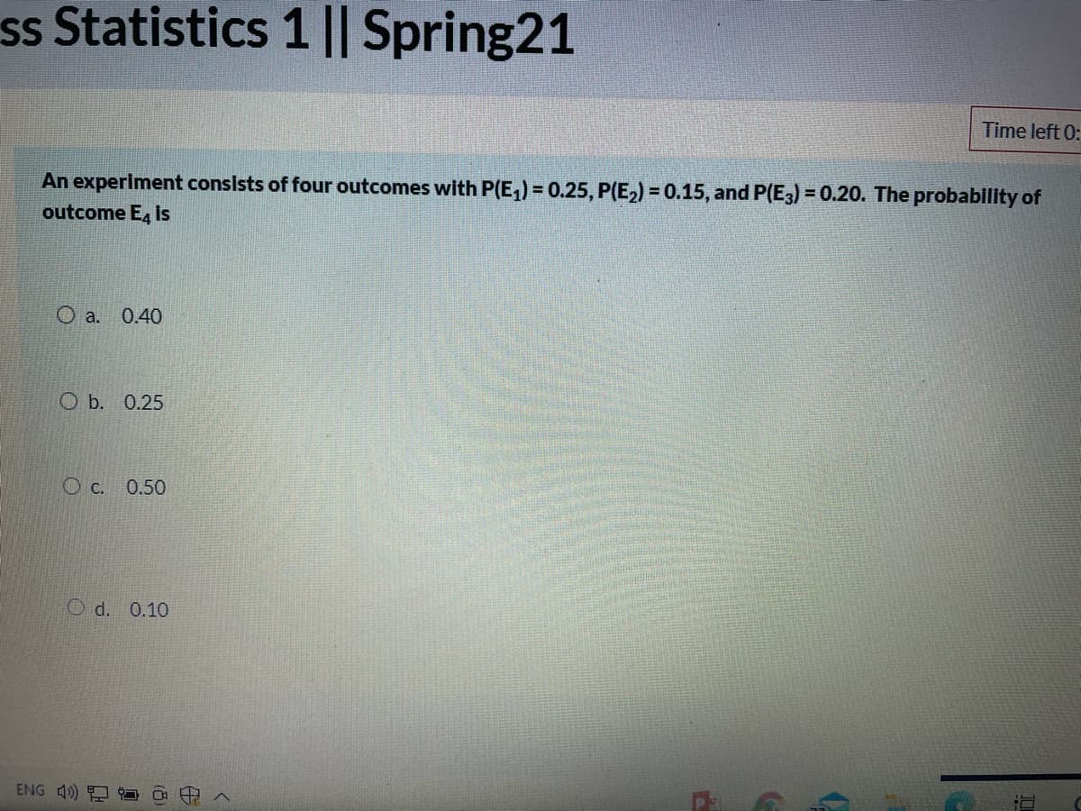 ss Statistics 1 || Spring21
Time left 0:
An experiment consists of four outcomes with P(E,) = 0.25, P(E2) = 0.15, and P(E3) = 0.20. The probability of
outcome E, Is
a.
0.40
ОБ. 0.25
O c.
0.50
O d. 0.10
ENG 4)
