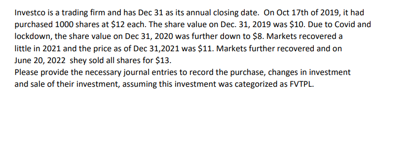 Investco is a trading firm and has Dec 31 as its annual closing date. On Oct 17th of 2019, it had
purchased 1000 shares at $12 each. The share value on Dec. 31, 2019 was $10. Due to Covid and
lockdown, the share value on Dec 31, 2020 was further down to $8. Markets recovered a
little in 2021 and the price as of Dec 31,2021 was $11. Markets further recovered and on
June 20, 2022 shey sold all shares for $13.
Please provide the necessary journal entries to record the purchase, changes in investment
and sale of their investment, assuming this investment was categorized as FVTPL.