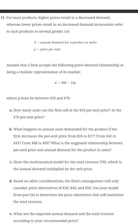 11. For most products, higher prices result in a decreased demand,
whereas lower prices result in an increased demand (economists refer
to such products as normal goods). Let
d = annual demand for a product in units
p = price per unit
Assume that a firm accepts the following price-demand relationship as
being a realistic representation of its market:
d = 800 - 10p
where p must be between $20 and $70.
a. How many units can the firm sell at the $20 per-unit price? At the
$70 per-unit price?
b. What happens to annual units demanded for the product if the
firm increases the per-unit price from $26 to $27? From $42 to
$43? From $68 to $69? What is the suggested relationship between
per-unit price and annual demand for the product in units?
c. Show the mathematical model for the total revenue (TR), which is
the annual demand multiplied by the unit price.
d. Based on other considerations, the firm's management will only
consider price alternatives of $30, $40, and $50. Use your model
from part (b) to determine the price alternative that will maximize
the total revenue.
e. What are the expected annual demand and the total revenue
according to your recommended price?