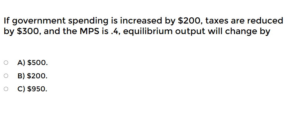 If government spending is increased by $200, taxes are reduced
by $300, and the MPS is .4, equilibrium output will change by
A) $500.
O
B) $200.
O C) $950.
O
