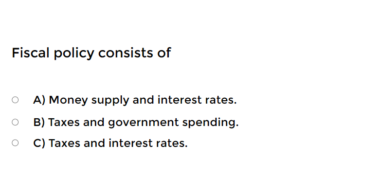Fiscal policy consists of
A) Money supply and interest rates.
B) Taxes and government spending.
C) Taxes and interest rates.