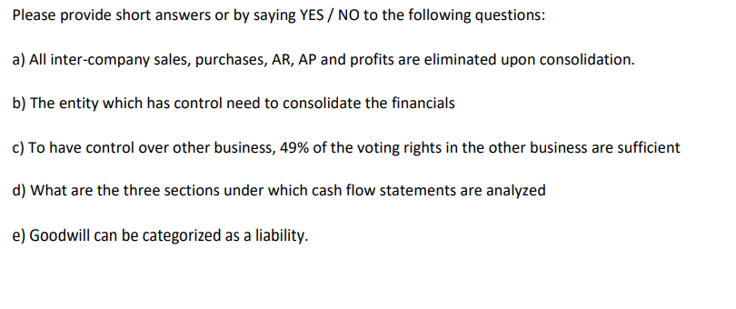 Please provide short answers or by saying YES / NO to the following questions:
a) All inter-company sales, purchases, AR, AP and profits are eliminated upon consolidation.
b) The entity which has control need to consolidate the financials
c) To have control over other business, 49% of the voting rights in the other business are sufficient
d) What are the three sections under which cash flow statements are analyzed
e) Goodwill can be categorized as a liability.