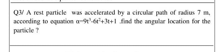 Q3/ A rest particle was accelerated by a circular path of radius 7 m,
according to equation a=9t°-6t²+3t+1 .find the angular location for the
particle ?
