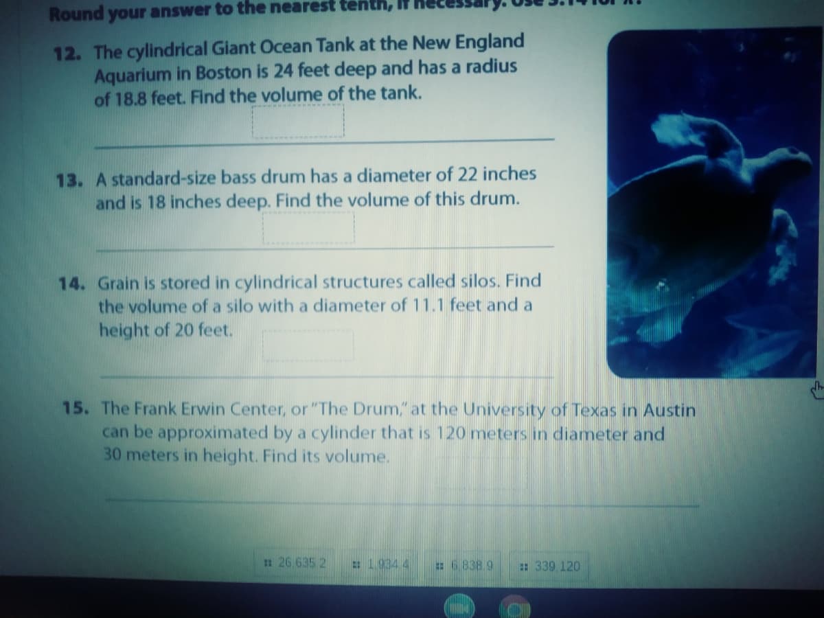 Round your answer to the nearest tenth,
12. The cylindrical Giant Ocean Tank at the New England
Aquarium in Boston is 24 feet deep and has a radius
of 18.8 feet. Find the volume of the tank.
13. A standard-size bass drum has a diameter of 22 inches
and is 18 inches deep. Find the volume of this drum.
14. Grain is stored in cylindrical structures called silos. Find
the volume of a silo with a diameter of 11.1 feet and a
height of 20 feet.
15. The Frank Erwin Center, or "The Drum," at the University of Texas in Austin
can be approximated by a cylinder that is 120 meters in diameter and
30 meters in height. Find its volume.
:26 635 2
2:1.934 4
: 6.838 9
: 339 120
