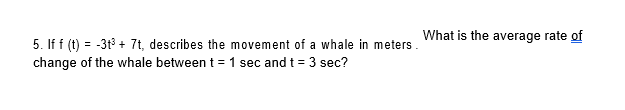 What is the average rate of
5. If f (t) = -31 + 7t, describes the movement of a whale in meters
change of the whale between t =1 sec and t = 3 sec?
