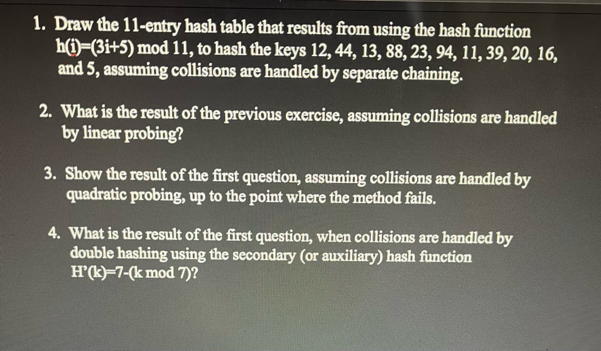 1. Draw the 11-entry hash table that results from using the hash function
h(i)=(3i+5) mod 11, to hash the keys 12, 44, 13, 88, 23, 94, 11, 39, 20, 16,
and 5, assuming collisions are handled by separate chaining.
2. What is the result of the previous exercise, assuming collisions are handled
by linear probing?
3. Show the result of the first question, assuming collisions are handled by
quadratic probing, up to the point where the method fails.
4. What is the result of the first question, when collisions are handled by
double hashing using the secondary (or auxiliary) hash function
H'(k)=7-(k mod 7)?