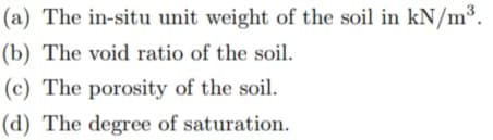 (a) The in-situ unit weight of the soil in kN/m³.
(b) The void ratio of the soil.
(c) The porosity of the soil.
(d) The degree of saturation.