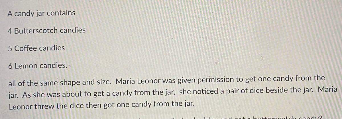 A candy jar contains
4 Butterscotch candies
5 Coffee candies
6 Lemon candies,
all of the same shape and size. Maria Leonor was given permission to get one candy from the
jar. As she was about to get a candy from the jar, she noticed a pair of dice beside the jar. Maria
Leonor threw the dice then got one candy from the jar.
Horccotoch candy?
