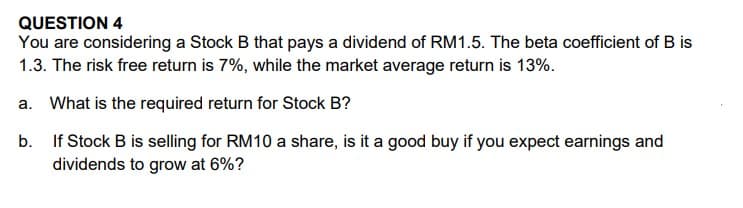 QUESTION 4
You are considering a Stock B that pays a dividend of RM1.5. The beta coefficient of B is
1.3. The risk free return is 7%, while the market average return is 13%.
a. What is the required return for Stock B?
b.
If Stock B is selling for RM10 a share, is it a good buy if you expect earnings and
dividends to grow at 6%?