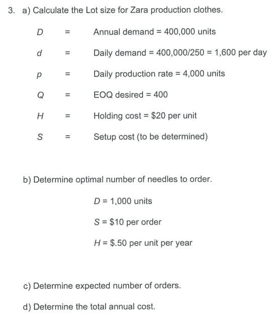 3. a) Calculate the Lot size for Zara production clothes.
D
d
р
Q
H
S
=
=
11
Annual demand = 400,000 units
Daily demand = 400,000/250= 1,600 per day
Daily production rate = 4,000 units
EOQ desired = 400
= Holding cost $20 per unit
Setup cost (to be determined)
=
b) Determine optimal number of needles to order.
D = 1,000 units
S = $10 per order
H = $.50 per unit per year
c) Determine expected number of orders.
d) Determine the total annual cost.