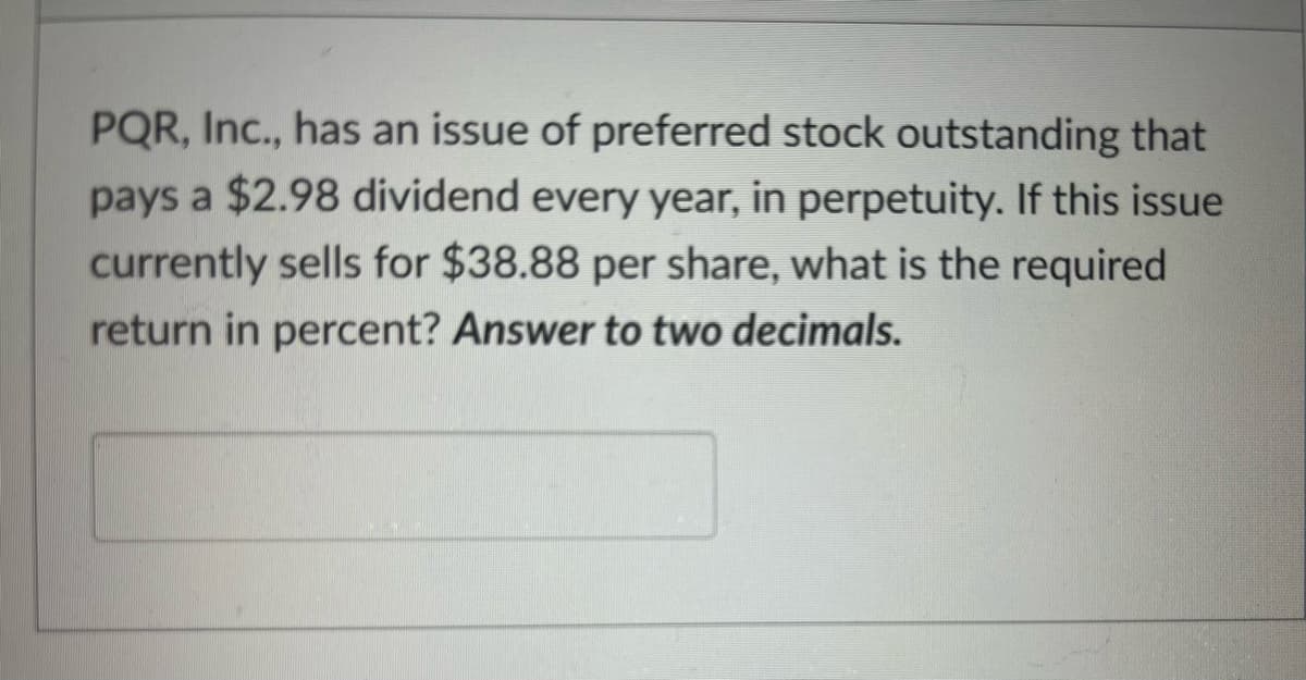 PQR, Inc., has an issue of preferred stock outstanding that
pays a $2.98 dividend every year, in perpetuity. If this issue
currently sells for $38.88 per share, what is the required
return in percent? Answer to two decimals.