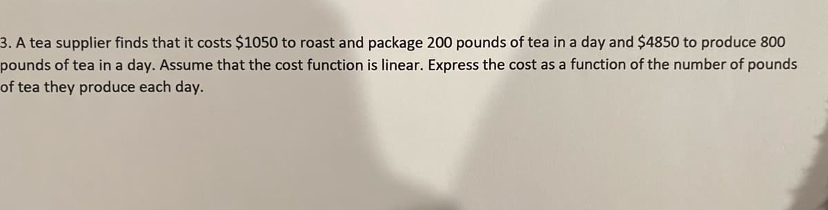 3. A tea supplier finds that it costs $1050 to roast and package 200 pounds of tea in a day and $4850 to produce 800
pounds of tea in a day. Assume that the cost function is linear. Express the cost as a function of the number of pounds
of tea they produce each day.