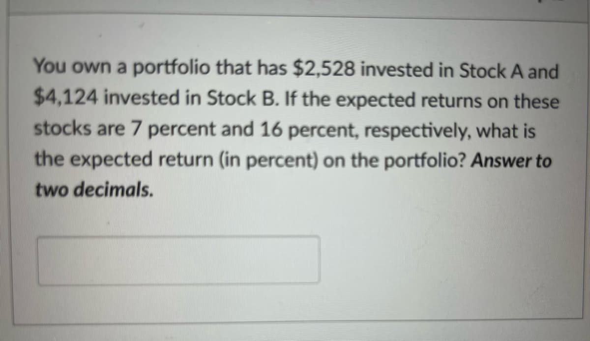 You own a portfolio that has $2,528 invested in Stock A and
$4,124 invested in Stock B. If the expected returns on these
stocks are 7 percent and 16 percent, respectively, what is
the expected return (in percent) on the portfolio? Answer to
two decimals.