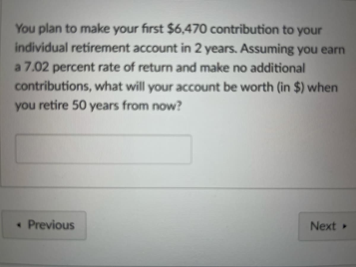 You plan to make your first $6,470 contribution to your
individual retirement account in 2 years. Assuming you earn
a 7.02 percent rate of return and make no additional
contributions, what will your account be worth (in $) when
you retire 50 years from now?
<< Previous
Next >