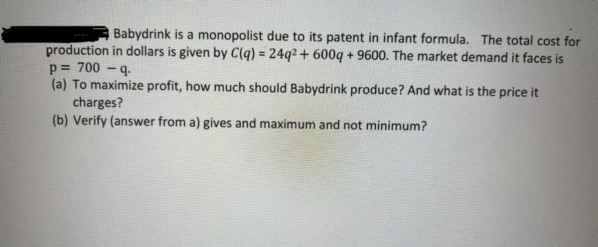 Babydrink is a monopolist due to its patent in infant formula. The total cost for
production in dollars is given by C(q) = 24q² + 600q +9600. The market demand it faces is
p = 700 - q.
(a) To maximize profit, how much should Babydrink produce? And what is the price it
charges?
(b) Verify (answer from a) gives and maximum and not minimum?