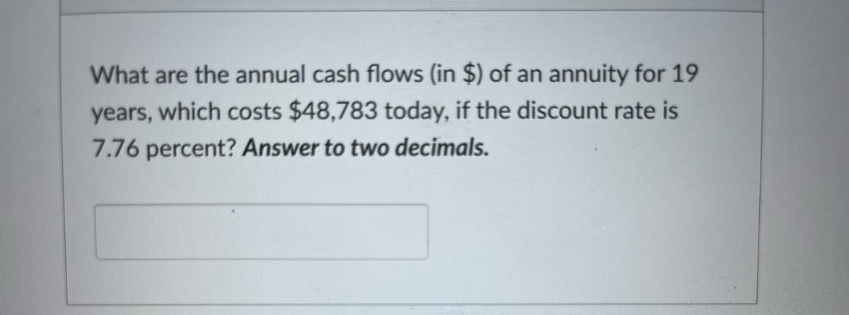 What are the annual cash flows (in $) of an annuity for 19
years, which costs $48,783 today, if the discount rate is
7.76 percent? Answer to two decimals.