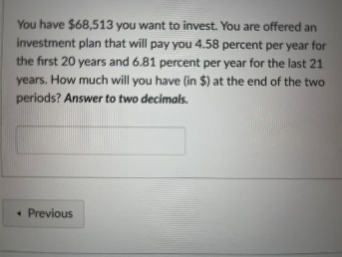 You have $68,513 you want to invest. You are offered an
investment plan that will pay you 4.58 percent per year for
the first 20 years and 6.81 percent per year for the last 21
years. How much will you have (in $) at the end of the two
periods? Answer to two decimals.
< Previous
