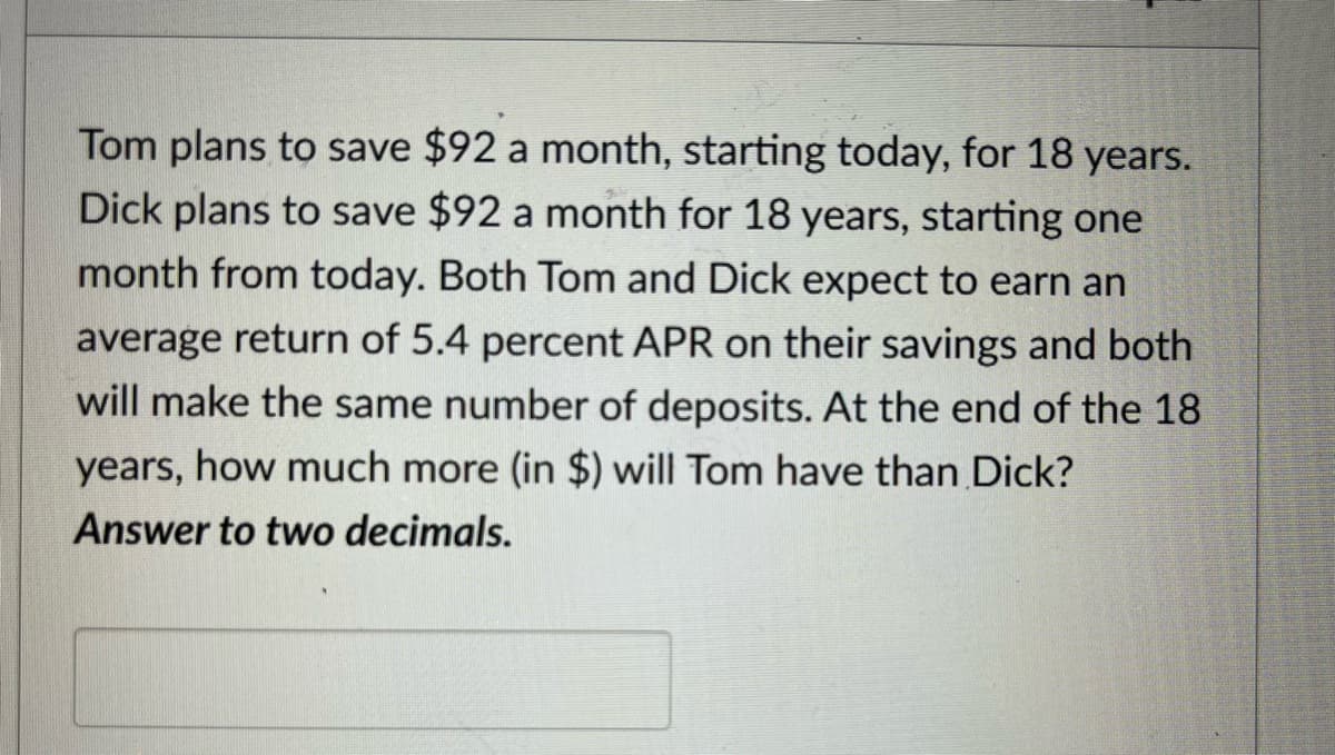 Tom plans to save $92 a month, starting today, for 18 years.
Dick plans to save $92 a month for 18 years, starting one
month from today. Both Tom and Dick expect to earn an
average return of 5.4 percent APR on their savings and both
will make the same number of deposits. At the end of the 18
years, how much more (in $) will Tom have than Dick?
Answer to two decimals.