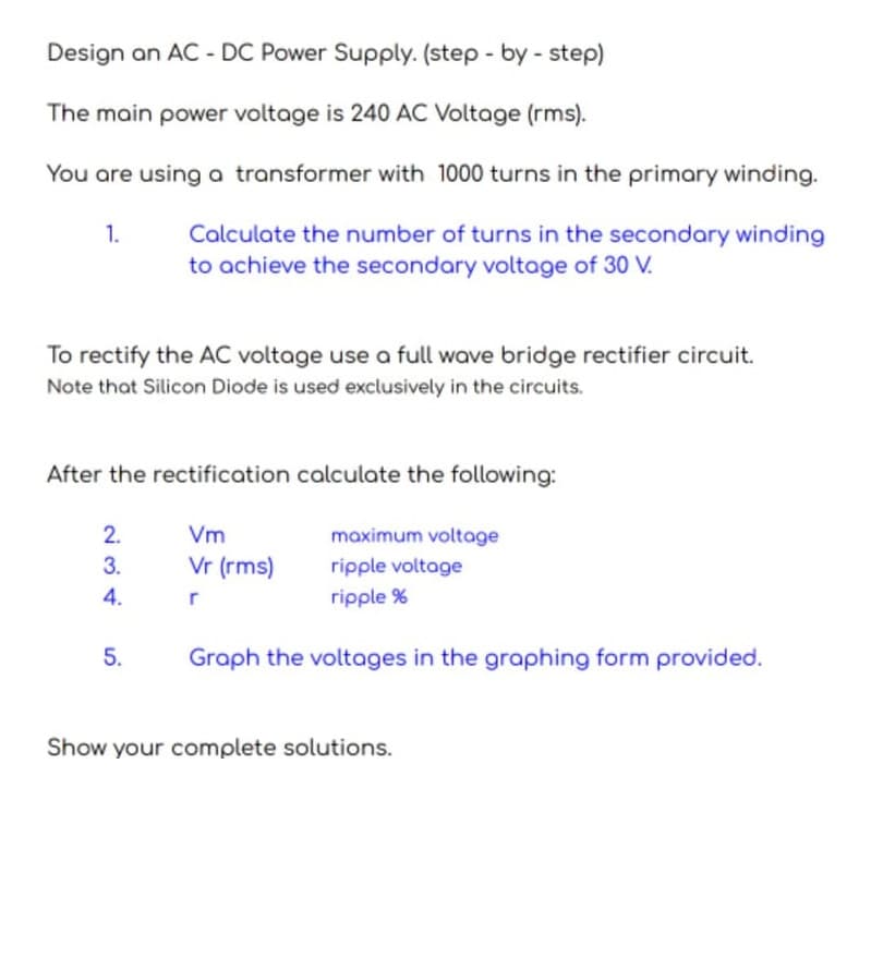 Design an AC - DC Power Supply. (step - by - step)
The main power voltage is 240 AC Voltage (rms).
You are using a transformer with 1000 turns in the primary winding.
1.
Calculate the number of turns in the secondary winding
to achieve the secondary voltage of 30 V.
To rectify the AC voltage use a full wave bridge rectifier circuit.
Note that Silicon Diode is used exclusively in the circuits.
After the rectification calculate the following:
2.
Vm
maximum voltage
3.
Vr (rms)
ripple voltage
4.
r
ripple %
5.
Graph the voltages in the graphing form provided.
Show your complete solutions.

