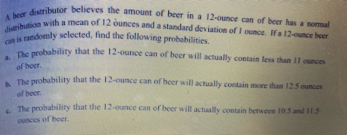 the distibulör believes the amount of beer in a 12-ounce can of beer has a normal
sibulion with a mean of 12 ounces and a standard deviation of 1 ounce. If a 12-punce heer
en is randomly selected, find the following probabilities.
The probability that the 12-ounce can of beer will actually contain less than 11 ounces
The probability that the 12-ounce can of beer will actually contain more than 12.5 ounces
The probability that the 12-ounce can of beer will actually contain between 10.5 and 11.5
cases of b