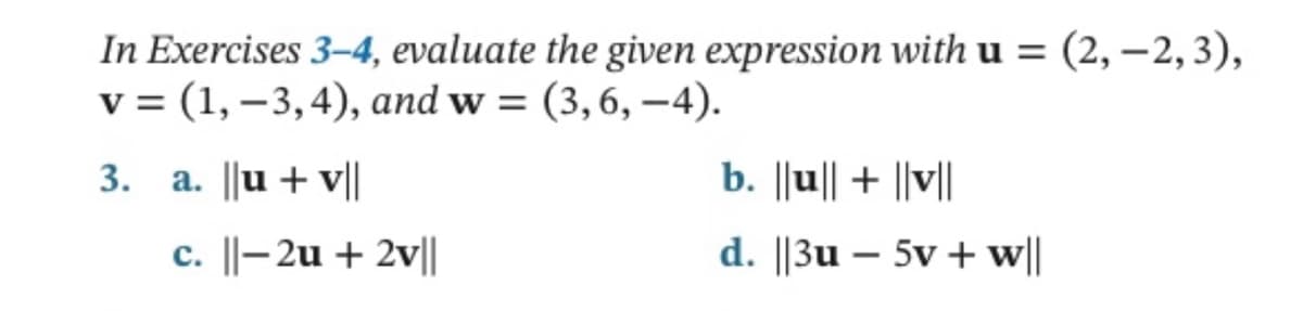 In Exercises 3-4, evaluate the given expression with u = (2,-2, 3),
v = (1, -3,4), and w=(3, 6,-4).
3. a. ||u + v||
c. ||-2u + 2v||
b. ||u|| + ||v||
d. ||3u - 5v + w||