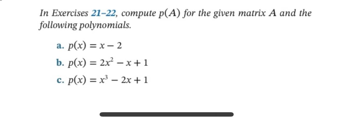 In Exercises 21-22, compute p(A) for the given matrix A and the
following polynomials.
a. p(x) = x - 2
b. p(x) = 2x²-x+1
c. p(x) = x³ - 2x + 1