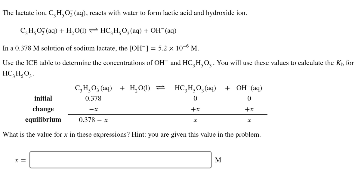 The lactate ion, C, H,O, (aq), reacts with water to form lactic acid and hydroxide ion.
C;H,05 (aq) + H, O(1) = HC,H;O;(aq) + OH (aq)
In a 0.378 M solution of sodium lactate, the [OH¯] = 5.2 × 10-6 M.
Use the ICE table to determine the concentrations of OH¯ and HC, H,O,. You will use these values to calculate the Kp for
HC,H,O3.
C;H;O5 (aq) + H,O(1) =
HC,H;O,(aq)
+ ОН (аq)
initial
0.378
change
+x
+x
equilibrium
0.378 – x
What is the value for x in these expressions? Hint: you are given this value in the problem.
x =
M
