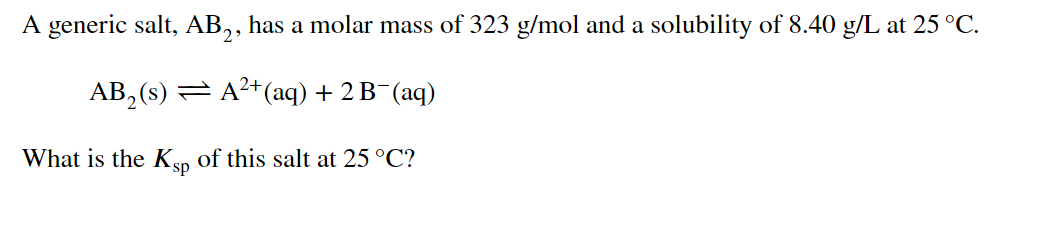 A generic salt, AB,, has a molar mass of 323 g/mol and a solubility of 8.40 g/L at 25 °C.
AB, (s) = A?+(aq) + 2 B¯(aq)
What is the Ksp of this salt at 25 °C?
