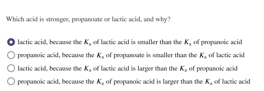 Which acid is stronger, propanoate or lactic acid, and why?
O lactic acid, because the K, of lactic acid is smaller than the K, of propanoic acid
O propanoic acid, because the Ka of propanoate is smaller than the Ką of lactic acid
lactic acid, because the Ka of lactic acid is larger than the Ka of propanoic acid
O propanoic acid, because the K, of propanoic acid is larger than the Ka of lactic acid
