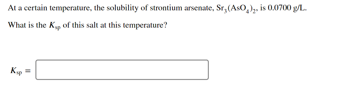 At a certain temperature, the solubility of strontium arsenate, Sr,(AsO,),, is 0.0700 g/L.
What is the Ksp
of this salt at this temperature?
Ksp
