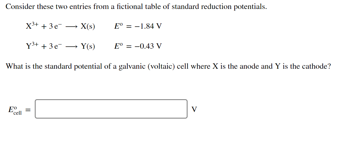 Consider these two entries from a fictional table of standard reduction potentials.
X3+ + 3 e
X(s)
E° = -1.84 V
Y3+ + 3e-
Y(s)
E° = –0.43 V
>
What is the standard potential of a galvanic (voltaic) cell where X is the anode and Y is the cathode?
Eº
'cell
V
