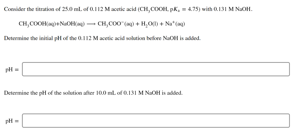 Consider the titration of 25.0 mL of 0.112 M acetic acid (CH, COOH, pK, = 4.75) with 0.131 M NaOH.
CH;COOH(aq)+NaOH(aq) ·
CH, COO (aq) + H,O(1) + Na*(aq)
Determine the initial pH of the 0.112 M acetic acid solution before NaOH is added.
pH :
Determine the pH of the solution after 10.0 mL of 0.131 M NaOH is added.
pH =
