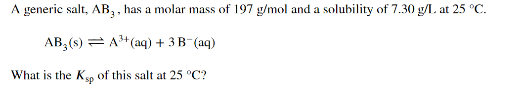 A generic salt, AB, , has a molar mass of 197 g/mol and a solubility of 7.30 g/L at 25 °C.
AB, (s) = A+(aq) + 3 B¯(aq)
What is the Ksp of this salt at 25 °C?
