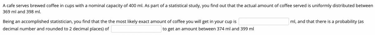 A cafe serves brewed coffee in cups with a nominal capacity of 400 ml. As part of a statistical study, you find out that the actual amount of coffee served is uniformly distributed between
369 ml and 398 ml.
Being an accomplished statistician, you find that the the most likely exact amount of coffee you will get in your cup is
decimal number and rounded to 2 decimal places) of
to get an amount between 374 ml and 399 ml
ml, and that there is a probability (as