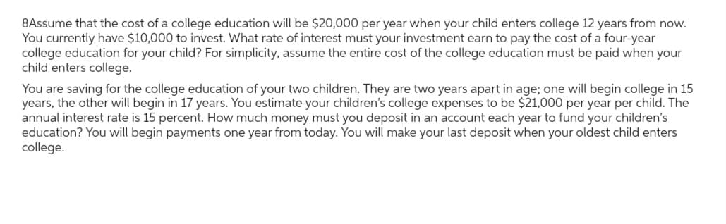 8Assume that the cost of a college education will be $20,000 per year when your child enters college 12 years from now.
You currently have $10,000 to invest. What rate of interest must your investment earn to pay the cost of a four-year
college education for your child? For simplicity, assume the entire cost of the college education must be paid when your
child enters college.
You are saving for the college education of your two children. They are two years apart in age; one will begin college in 15
years, the other will begin in 17 years. You estimate your children's college expenses to be $21,000 per year per child. The
annual interest rate is 15 percent. How much money must you deposit in an account each year to fund your children's
education? You will begin payments one year from today. You will make your last deposit when your oldest child enters
college.