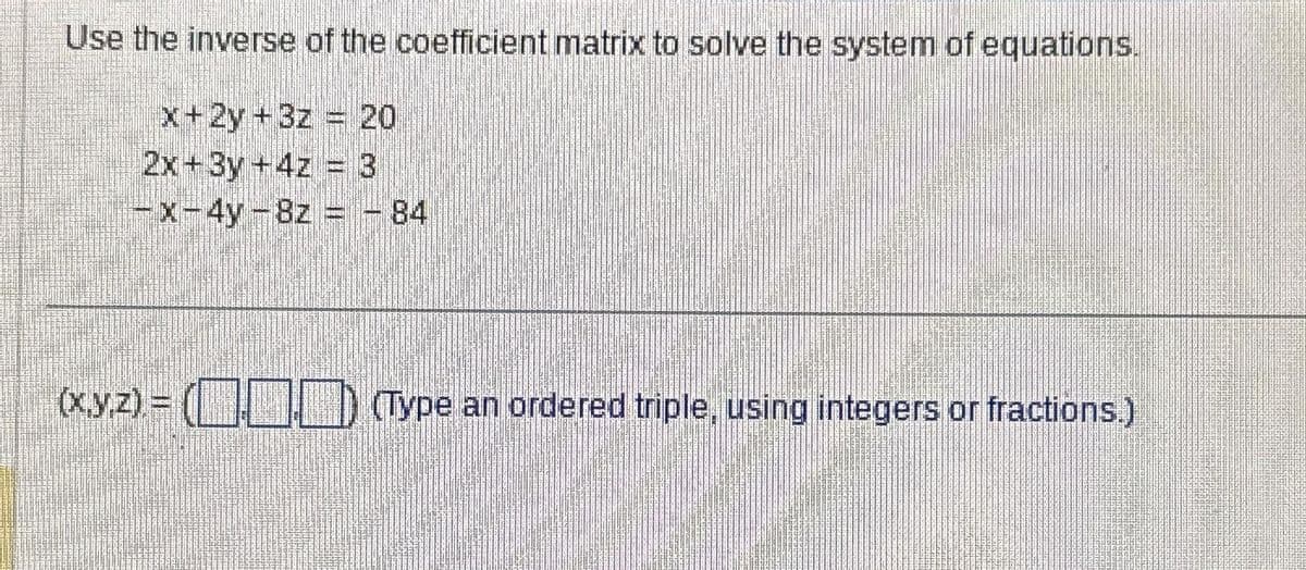 Use the inverse of the coefficient matrix to solve the system of equations.
x+2y+3z 20
2x+3y +4z = 3
-x-4y-8z = - 84
(x,y,z)=() (Type an ordered triple, using integers or fractions.)
