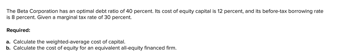 The Beta Corporation has an optimal debt ratio of 40 percent. Its cost of equity capital is 12 percent, and its before-tax borrowing rate
is 8 percent. Given a marginal tax rate of 30 percent.
Required:
a. Calculate the weighted-average cost of capital.
b. Calculate the cost of equity for an equivalent all-equity financed firm.