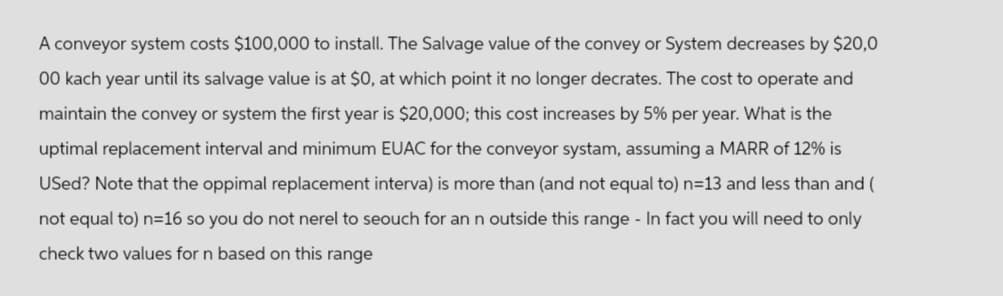 A conveyor system costs $100,000 to install. The Salvage value of the convey or System decreases by $20,0
00 kach year until its salvage value is at $0, at which point it no longer decrates. The cost to operate and
maintain the convey or system the first year is $20,000; this cost increases by 5% per year. What is the
uptimal replacement interval and minimum EUAC for the conveyor systam, assuming a MARR of 12% is
Used? Note that the oppimal replacement interva) is more than (and not equal to) n=13 and less than and (
not equal to) n=16 so you do not nerel to seouch for an n outside this range - In fact you will need to only
check two values for n based on this range