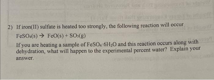 2) If iron(II) sulfate is heated too strongly, the following reaction will occur
FeSO4(s) FeO(s) + SO3(g)
Wo Migl
If you are heating a sample of FeSO4 6H₂O and this reaction occurs along with
dehydration, what will happen to the experimental percent water? Explain your
answer.