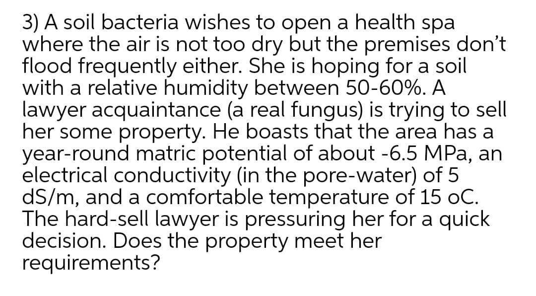 3) A soil bacteria wishes to open a health spa
where the air is not too dry but the premises don't
flood frequently either. She is hoping for a soil
with a relative humidity between 50-60%. A
lawyer acquaintance (a real fungus) is trying to sell
her some property. He boasts that the area has a
year-round matric potential of about -6.5 MPa, an
electrical conductivity (in the pore-water) of 5
dS/m, and a comfortable temperature of 15 oC.
The hard-sell lawyer is pressuring her for a quick
decision. Does the property meet her
requirements?
