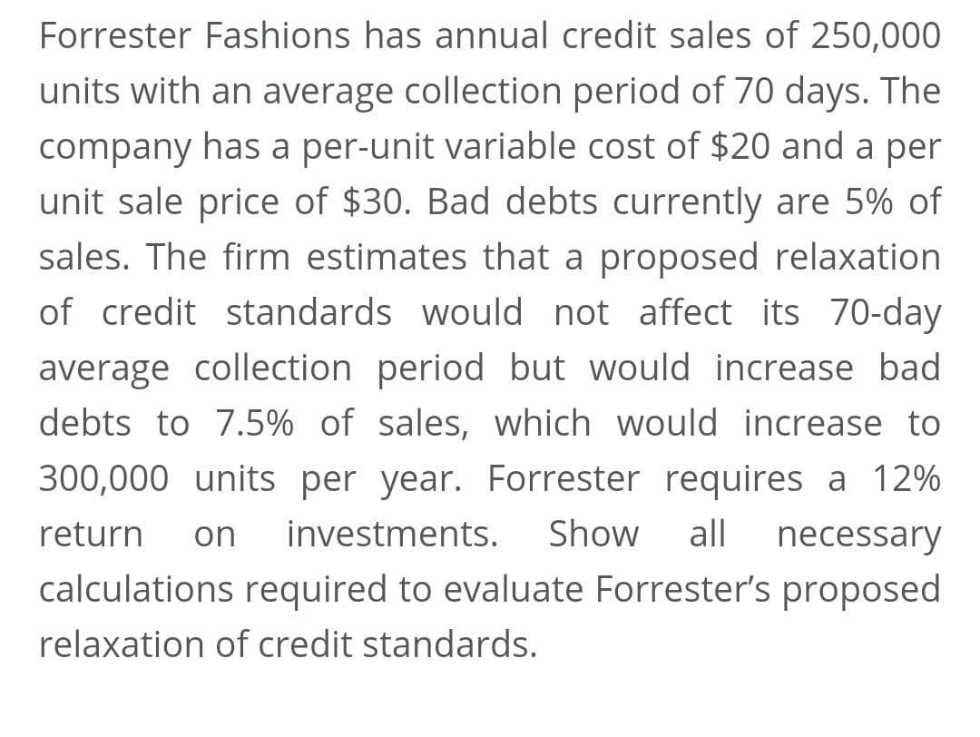 Forrester Fashions has annual credit sales of 250,000
units with an average collection period of 70 days. The
company has a per-unit variable cost of $20 and a per
unit sale price of $30. Bad debts currently are 5% of
sales. The firm estimates that a proposed relaxation
of credit standards would not affect its 70-day
average collection period but would increase bad
debts to 7.5% of sales, which would increase to
300,000 units per year. Forrester requires a 12%
return
on
investments.
Show
all
necessary
calculations required to evaluate Forrester's proposed
relaxation of credit standards.
