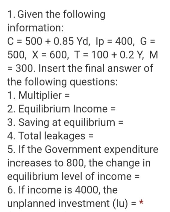 1. Given the following
information:
C = 500 + 0.85 Yd, Ip = 400, G =
500, X = 600, T = 100 + 0.2 Y, M
%3D
= 300. Insert the final answer of
the following questions:
1. Multiplier =
2. Equilibrium Income =
3. Saving at equilibrium
4. Total leakages =
5. If the Government expenditure
increases to 800, the change in
equilibrium level of income =
6. If income is 4000, the
unplanned investment (lu) =
