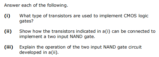 Answer each of the following.
(i)
(ii)
What type of transistors are used to implement CMOS logic
gates?
Show how the transistors indicated in a(i) can be connected to
implement a two input NAND gate.
(iii) Explain the operation of the two input NAND gate circuit
developed in a (ii).