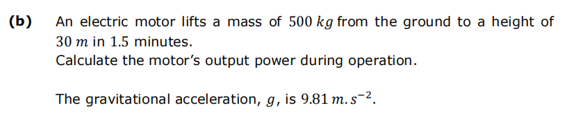 (b)
An electric motor lifts a mass of 500 kg from the ground to a height of
30 m in 1.5 minutes.
Calculate the motor's output power during operation.
The gravitational acceleration, g, is 9.81 m. s-².